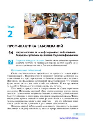 19
Тема
2
ПРОФИЛАКТИКА ЗАБОЛЕВАНИЙ
§ 4	 Инфекционные и неинфекционные заболевания.
Защитные реакции организма. Меры профилактики
Подумайте и обсудите ситуацию. Зимой в школе очень много учеников
заболело гриппом. По требованию медиков занятия в школе на не-
которое время прекратились. Для чего это было сделано?
Профилактика заболеваний
Слово «профилактика» происходит от греческого слова «пред-
упреждающий». Профилактикой называют комплекс действий, на-
правленных на предупреждение любого отрицательного явления.
Например, профилактика заболеваний предусматривает, что человек
будет что-то делать для того, чтобы не заболеть. И это правильно,
т. к. любую болезнь легче предупредить, чем лечить.
Есть методы профилактики, направленные на общее укрепление
организма. Например, здоровый образ жизни является именно таким
методом. Он повышает защитные свойства организма, делает человека
более устойчивым к различным влияниям окружающей среды. Четкое
соблюдение правил личной гигиены, рациональное и полноценное пи-
тание, дозированные физические нагрузки — все эти действия повы-
шают устойчивость организма к различным заболеваниям.
Профилактикой заболеваний занимаются специалисты-медики.
Например, каждому школьнику делают профилактические привив-
www.e-ranok.com.ua
 
