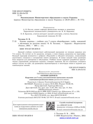УДК [613:37.016](075)
ББК 51.204.0я721
	 Т 13
Рекомендовано Министерством образования и науки Украины
(приказ Министерства образования и науки Украины от 20.07.2015 г. № 777)
Рецензенты:
А. В. Наглов, доцент кафедры физиологии человека и животных
Харьковского национального университета им. В. Н. Каразина;
О. В. Бугакова, учитель-методист высшей категории, учитель биологии
Харьковской гимназии № 116
	 Таглина О. В.
Т 13	 Основы здоровья : учебник для 7 класса общеобразоват. учебн. заведений
с  обучением на русском языке/ О. В. Таглина. — Харьков : Издательство
«Ранок», 2015. — 160 с. : ил.
ISBN 978-617-09-2676-0
Данный учебник соответствует действующей программе по основам здоровья для
7-го класса. Он состоит из 4-х разделов, которые, в свою очередь, разделены на параграфы.
Каждый параграф начинается с рубрики «Подумайте и обсудите ситуацию», позволяющей
подготовить учащихся к восприятию нового материала. В конце каждой темы размещен
блок вопросов для повторения и обсуждения. Учебник также содержит разработки практи-
ческих упражнений, интересные задания, словарик терминов. На его страницах учащиеся
найдут ссылку на сайт, где размещены видеоматериалы к некоторым темам и задания для
самоконтроля знаний.
		 УДК [613:37.016](075)
		 ББК 51.204.0я721
Н а в ч а л ь н е в и д а н н я
ТАГЛІНА Ольга Валентинівна
«ОСНОВИ ЗДОРОВ’Я»
Підручник для 7 класу загальноосвітніх навчальних закладів
з навчанням російською мовою (російською мовою)
Редактор А. І. Кривко. Технічний редактор В. В. Труфен.
Ш470042Р. Підписано до друку 10.11.2015. Формат 70×90/16.
Папір офсетний. Гарнітура Шкільна.
Друк офсетний. Ум. друк. арк. 11,67. Обл.-вид. арк. 11. Зам.
ТОВ Видавництво «Ранок».
Свідоцтво ДК № 3322 від 26.11.2008. 61071 Харків, вул. Кібальчича, 27, к. 135.
Для листів: 61045 Харків, а/с 3355. E-mail: office@ranok.com.ua
Тел. (057) 719-48-65, тел./факс (057) 719-58-67.
З питань реалізації: (057) 727-70-80, 727-70-77. E-mail: commerce@ranok.com.ua
Для користування електронними додат­
ками до підручника увійдіть на сайт
interactive.ranok.com.ua
Служба технічної підтримки:
тел. (098) 037-­54­-68
(понеділок­–п’ятниця з 9.00 до 18.00)
E­-mail: interactive@ranok.com.ua
		 © Таглина О. В. , 2015
ISBN 978-617-09-2676-0	 © ООО Издательство «Ранок», 2015
www.e-ranok.com.ua
 