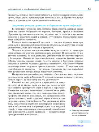 Инфекционные и неинфекционные заболевания § 4
21
предметы, которые окружают больного, а также воздушно-капельным
путем, через укусы кровососущих насекомых и т. д. Кроме того, суще-
ствуют и другие пути проникновения инфекции.
Защитные реакции организма и барьеры на пути инфекций
В организме человека есть система безопасности, которая защи-
щает его лично. Защищает от вирусов, бактерий, грибов и животно-
образных организмов-паразитов, которые могут попасть в организм
человека с воздухом, водой и пищей. Эту систему безопасности назы-
вают иммунной системой.
Главная задача иммунной системы — сделать человека невоспри-
имчивым к инородным биологическим объектам, не допустить их или
уничтожить, если они попали в организм.
Человек наделен наследственным иммунитетом (т. е. невоспри-
имчивостью) ко многим инфекционным агентам. В наследство от ро-
дителей каждому из нас досталась устойчивость ко многим вирусам
и бактериям. Людям не страшны болезни, которыми болеют птицы,
собаки, кошки, коровы, овцы. Но есть вирусы и бактерии, которые
иммунная система человека должна уничтожить. Она умеет создать
индивидуальное «оружие» против каждого «врага». У «врагов» есть
специфические вещества — антигены. Иммунная система вырабаты-
вает против них специальные защитные антитела.
Иммунная система обладает памятью. Она помнит всех «врагов»,
которых когда-либо побеждала. И если на организм нападает уже зна-
комый «враг», то она сразу же его уничтожает!
Каждый из нас рождается с врожденным имму-
нитетом. А за время, пока мы растем, наша иммун-
ная система приобретает опыт в борьбе с «врагами».
Иммунная система развивается успешно, если ребе-
нок правильно питается, ему своевременно делают
профилактические прививки, он придерживается
правил гигиены, ведет здоровый образ жизни и, как
ни удивительно, если он болеет. Так как именно после
того, как ребенок переболел некоторыми инфекцион-
ными заболеваниями, например корью или ветряной
оспой, у него появляется естественный приобретен-
ный иммунитет, а после прививки — искусственный
приобретенный иммунитет.
�	 Каждому школьнику
делают профилакти-
ческие прививки
www.e-ranok.com.ua
 