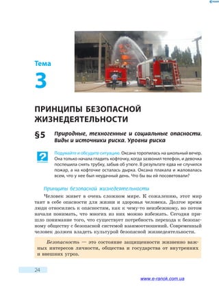 24
Тема
3
ПРИНЦИПЫ БЕЗОПАСНОЙ
ЖИЗНЕДЕЯТЕЛЬНОСТИ
§ 5	 Природные, техногенные и социальные опасности.
Виды и источники риска. Уровни риска
Подумайте и обсудите ситуацию. Оксана торопилась на школьный вечер.
Она только начала гладить кофточку, когда зазвонил телефон, и девочка
поспешила снять трубку, забыв об утюге. В результате едва не случился
пожар, а на кофточке осталась дырка. Оксана плакала и жаловалась
всем, что у нее был неудачный день. Что бы вы ей посоветовали?
Принципы безопасной жизнедеятельности
Человек живет в очень сложном мире. К сожалению, этот мир
таит в себе опасности для жизни и здоровья человека. Долгое время
люди относились к опасностям, как к чему-то неизбежному, но потом
начали понимать, что многих из них можно избежать. Сегодня при-
шло понимание того, что существует потребность перехода к безопас-
ному обществу с безопасной системой взаимоотношений. Современный
человек должен владеть культурой безопасной жизнедеятельности.
Безопасность — это состояние защищенности жизненно важ-
ных интересов личности, общества и государства от внутренних
и внешних угроз.
www.e-ranok.com.ua
 