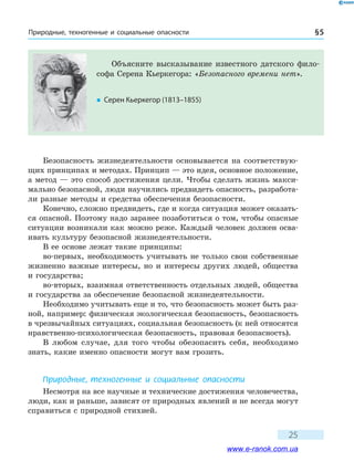Природные, техногенные и социальные опасности § 5
25
Безопасность жизнедеятельности основывается на соответствую-
щих принципах и методах. Принцип — это идея, основное положение,
а метод — это способ достижения цели. Чтобы сделать жизнь макси-
мально безопасной, люди научились предвидеть опасность, разработа-
ли разные методы и средства обеспечения безопасности.
Конечно, сложно предвидеть, где и когда ситуация может оказать-
ся опасной. Поэтому надо заранее позаботиться о том, чтобы опасные
ситуации возникали как можно реже. Каждый человек должен осва-
ивать культуру безопасной жизнедеятельности.
В ее основе лежат такие принципы:
во-первых, необходимость учитывать не только свои собственные
жизненно важные интересы, но и интересы других людей, общества
и государства;
во-вторых, взаимная ответственность отдельных людей, общества
и государства за обеспечение безопасной жизнедеятельности.
Необходимо учитывать еще и то, что безопасность может быть раз-
ной, например: физическая экологическая безопасность, безопасность
в чрезвычайных ситуациях, социальная безопасность (к ней относятся
нравственно-психологическая безопасность, правовая безопасность).
В любом случае, для того чтобы обезопасить себя, необходимо
знать, какие именно опасности могут вам грозить.
Природные, техногенные и социальные опасности
Несмотря на все научные и технические достижения человечества,
люди, как и раньше, зависят от природных явлений и не всегда могут
справиться с природной стихией.
Объясните высказывание известного датского фило-
софа Серена Кьеркегора: «Безопасного времени нет».
�	 Серен Кьеркегор (1813–1855)
www.e-ranok.com.ua
 