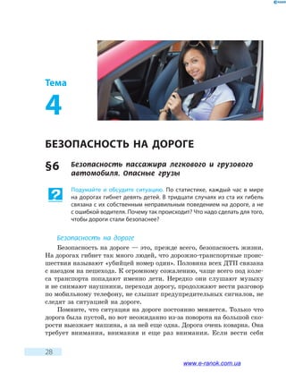 28
Тема
4
БЕЗОПАСНОСТЬ НА ДОРОГЕ
§ 6	 Безопасность пассажира легкового и грузового
автомобиля. Опасные грузы
Подумайте и обсудите ситуацию. По статистике, каждый час в мире
на дорогах гибнет девять детей. В тридцати случаях из ста их гибель
связана с их собственным неправильным поведением на дороге, а не
с ошибкой водителя. Почему так происходит? Что надо сделать для того,
чтобы дороги стали безопаснее?
Безопасность на дороге
Безопасность на дороге — это, прежде всего, безопасность жизни.
На дорогах гибнет так много людей, что дорожно-транспортные проис-
шествия называют «убийцей номер один». Половина всех ДТП связана
с наездом на пешехода. К огромному сожалению, чаще всего под коле-
са транспорта попадают именно дети. Нередко они слушают музыку
и не снимают наушники, переходя дорогу, продолжают вести разговор
по мобильному телефону, не слышат предупредительных сигналов, не
следят за ситуацией на дороге.
Помните, что ситуация на дороге постоянно меняется. Только что
дорога была пустой, но вот неожиданно из-за поворота на большой ско-
рости выезжает машина, а за ней еще одна. Дорога очень коварна. Она
требует внимания, внимания и еще раз внимания. Если вести себя
www.e-ranok.com.ua
 