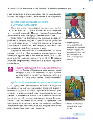 Безопасность пассажира легкового и грузового автомобиля. Опасные грузы § 6
29
с ней небрежно и невнимательно, она сурово наказы-
вает таких нарушителей, не считаясь с их возрастом.
Безопасность пассажира легкового
и грузового автомобиля
Если вы стали пассажиром легкового автомоби-
ля, то должны знать, что именно этот вид транспор-
та — самый опасный. Поэтому каждый автомобиль
должен быть оснащен средствами безопасности.
Есть средства безопасности, которые начинают
работать в момент аварии и обеспечивают уменьше-
ние или устранение угрозы для жизни и здоровья
пассажиров и водителя. Это надувные подушки, под-
головники, ремни безопасности и т. п.
Грузовой автомобиль в соответствии со своей
конструкцией и оборудованием предназначен для
перевозки грузов. Но в нем можно перевозить и пас-
сажиров. Вы должны знать, что детей до 16-летнего
возраста запрещается перевозить в кузове грузового
автомобиля!
Найдите необходимую информацию и ответьте на
вопрос. Павлик и Игорь ехали в автомобиле, им бы-
ло скучно, и они стали развлекаться, играя с ремня-
ми безопасности: то застегнут замок, то расстегнут.
Какую проблему может создать такое развлечение?
Средства безопасности легкового автомобиля
К средствам безопасности относятся подушки
безопасности, мягкие элементы передней панели,
складная рулевая колонка, травмобезопасный узел
педалей, уменьшающий риск повреждения ног во-
дителя. В автомобиле могут быть и системы безопас-
ности для детей: крепления, кресла, ремни безопас-
ности. Подголовники на сиденьях защищают шею
пассажира от серьезных травм при ударе автомобиля.
Безопасное стекло автомобиля при аварии рассыпает-
ся на множество неострых осколков.
�	 Переход улицы
не занимает много
времени, но это очень
важные секунды, ког-
да следует полностью
сосредоточиться
только на переходе
дороги
�	 Ремни безопасности
могут спасти вашу
жизнь
www.e-ranok.com.ua
 