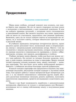 
3
Предисловие
Уважаемые семиклассники!
Перед вами учебник, который поможет вам осознать, как важ-
но беречь свое здоровье. Но это не просто очередная скучная книга
с  нотациями и наставлениями, а ваш надежный помощник. В нем
вы найдете примеры ситуаций, с которыми часто сталкиваетесь
в повседневной жизни. Вы сможете подумать над ними, представить
себя на месте их участников, предложить свое решение проблемы.
Возможно, здесь вы не только найдете ответы на волнующие вас во-
просы, но  и  получите советы, которые обязательно пригодятся вам
в реальной жизни.
В учебнике приведены интересные исторические факты, яркие
рисунки удачно дополняют текст, написанный живо и непринужден-
но, иногда с эмоциональными замечаниями автора. Вместе с тем вы
столк­нетесь с новыми научными понятиями, которые автор разъясня-
ет, проводя аналогии и сопровождая их примерами, а также с аббре-
виатурами, которые, как правило, расшифрованы в скобках.
Учебник построен таким образом, чтобы вам было как можно лег-
че с ним работать. Он состоит из четырех больших разделов, кото-
рые, в свою очередь, разделены на темы и параграфы. Вверху каждой
четной страницы указано название темы, вверху нечетной — назва-
ние параграфа. Так вам будет легче найти необходимый материал.
Работать с учебником несложно благодаря простой рубрикации.
В начале каждого параграфа вам предлагается подумать над опре-
деленной ситуацией, обсуждение которой подводит к изучению новой
темы. Сам процесс работы с новым материалом будет интересным для
вас, т. к. вы сможете ознакомиться с мнениями других людей, обсу-
дить различные жизненные ситуации, решить проблемы, выполнить
практические упражнения, провести исследования и подготовить про-
екты.
Также у вас будет возможность поработать с дополнительным
материалом, обратиться не только к литературным или Интернет-
источникам, но и к своему собственному опыту, к полученным ранее
знаниям.
www.e-ranok.com.ua
 