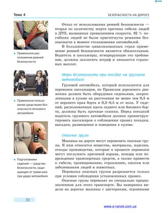 БЕЗОПАСНОСТЬ НА ДОРОГЕТема 4
30
Отказ от использования ремней безопасности —
вторая по количеству жертв причина гибели людей
в ДТП, вызванных превышением скорости. 92 % по-
гибших людей не были пристегнуты ремнями без-
опасности в момент столкновения автомобилей.
В большинстве цивилизованных стран приме-
нение ремней безопасности является обязательным.
Водитель и пассажиры, игнорирующие это требова-
ние, должны заплатить штраф и лишаются страхо-
вых выплат.
Меры безопасности при поездке на грузовом
автомобиле
Грузовой автомобиль, который используется для
перевозки пассажиров, по Правилам дорожного дви-
жения должен быть оборудован сиденьями, закреп­
ленными в кузове на расстоянии не менее чем 0,3  м
от верхнего края борта и 0,3–0,5 м от пола. У  сиде-
ний, расположенных вдоль заднего или бокового бор-
та, должны быть прочные спинки. Перед поездкой
водитель грузового автомобиля должен проинструк-
тировать пассажиров о соблюдении правил посадки,
высадки, размещения и поведения в кузове.
Опасные грузы
Машины на дороге могут перевозить опасные гру-
зы. К ним относятся вещества, материалы, изделия,
отходы производства, которые в процессе перевозки
могут послужить причиной взрыва, пожара или по-
вреждения транспортных средств, а также привести
к гибели, травмированию, отравлению, ожогам или
заболеваниям людей и животных.
Перевозка опасных грузов разрешается только
при условии соблюдения установленных правил.
Опасные грузы перевозят на специально предна-
значенном для этого транспорте. Вы наверняка ви-
дели на дорогах машины с цистернами, огромными
�	Подголовники
сидений — средство
безопасности, защи-
щающее от травм шеи
при ударе автомобиля
�	 Правильное рас-
положение ремней
безопасности
�	 Правильное пользо-
вание средствами без-
опасности легкового
автомобиля
www.e-ranok.com.ua
 