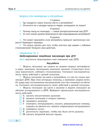 БЕЗОПАСНОСТЬ НА ДОРОГЕТема 4
36
Вопросы для повторения и обсуждения
I–II уровни
1.	 Где находится самое опасное место в автомобиле?
2.	 Относится ли к наездам наезд на людей, катающихся на лыжах?
III уровень
3.	 Почему наезд на пешехода — самый распространенный вид ДТП?
4.	 От чего спасает ремень безопасности при опрокидывании автомобиля?
IV уровень
5.	 Что может произойти, если автомобиль превысит критическую ско-
рость? Приведите примеры.
6.	 Что нужно сделать для того, чтобы спастись при аварии с лобовым
столкновением? Опишите свои действия.
Упражнение № 3
Моделирование поведения пассажира при ДТП
Цель: научиться моделировать свое поведение при ДТП.
Ход работы
1.	 Модель ситуации: вы сидите на заднем сиденье автомобиля,
и  вдруг навстречу неожиданно выезжает машина. Существует боль-
шая вероятность лобового столкновения. Составьте последователь-
ность своих действий в данной ситуации.
2.	 Модель ситуации: вы едете в автомобиле, и у вас на глазах про-
исходит ДТП. При этом пострадал пешеход, а виновник аварии исчез.
От удара при столкновении пострадавший упал без сознания на обочи-
ну. Составьте последовательность своих действий в данной ситуации.
3.	 Модель ситуации: вы едете в машине и видите лежащего на
обочине пострадавшего в ДТП. Выберите правильную последователь-
ность действий:
	 А	 сделать искусственное дыхание;
	 Б	 вызвать милицию и скорую помощь;
	 В	 проверить дыхание;
	 Г	осмотреть пострадавшего, оказать домедицинскую помощь,
стараясь не двигать его, оценить повреждения пострадавшего;
	 Д	 проверить пульс;
	 Е	расстегнуть воротник, чтобы ему было легче дышать;
	 Ж	 сделать непрямой массаж сердца.
www.e-ranok.com.ua
 