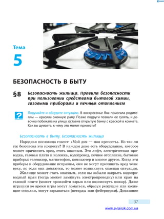 37
Тема
5
БЕЗОПАСНОСТЬ В БЫТУ
§ 8	 Безопасность жилища. Правила безопасности
при пользовании средствами бытовой химии,
газовыми приборами и печным отоплением
Подумайте и обсудите ситуацию. В воскресенье Яна помогала родите-
лям — красила оконную раму. Позже подруги позвали ее гулять, и де-
вочка побежала на улицу, оставив открытую банку с краской в комнате.
Как вы думаете, к чему это может привести?
Безопасность в быту. Безопасность жилища
Народная пословица гласит: «Мой дом — моя крепость». Но так ли
уж безопасна эта крепость? В каждом доме есть оборудование, которое
может причинить вред, стать опасным. Это лифт, электрическая про-
водка, газовая плита и колонка, водопровод, печное отопление, бытовые
приборы: телевизор, магнитофон, компьютер и многое другое. Когда эти
приборы и оборудование исправны, они не могут причинить вред чело-
веку, но если они ломаются, то может возникнуть опасная ситуация.
Жилище может стать опасным, если вы забыли закрыть водопро-
водный кран (тогда может замкнуть электропроводку) или кран на
газовой плите (может произойти взрыв или возникнуть пожар). Даже
игрушки во время игры могут ломаться, образуя режущие или колю-
щие осколки, могут взрываться (петарды или фейерверки). Домашние
www.e-ranok.com.ua
 