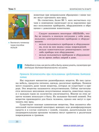 БЕЗОПАСНОСТЬ В БЫТУТема 5
38
животные при неправильном обращении с ними так-
же могут причинить вам вред.
По статистике, более 90 % всех несчастных слу-
чаев в помещении происходят из-за нарушения пра-
вил пользования приборами, оборудованием и обра-
щения с домашними животными.
Следует запомнить некоторые «НЕЛЬЗЯ», что-
бы не попасть в опасную ситуацию у себя дома,
пользуясь электрическими приборами и оборудо-
ванием:
•	 нельзя пользоваться приборами и оборудовани-
ем, если на них видны следы повреждений;
•	 нельзя самостоятельно ремонтировать какие-
либо приборы или оборудование;
•	 нельзя пользоваться приборами и оборудовани-
ем во время любых аварий в доме.
�	 Выключать телевизор
таким способом
нельзя
Подробнее о том, как вести себя в быту, можно узнать, посмотрев пре-
зентацию «Бытовая безопасность» на сайте.
Правила безопасности при пользовании средствами бытовой
химии
Нас окружает множество разнообразных веществ. Из них сдела-
ны мебель, продукты питания, одежда, различные приборы. Химики
могут создавать даже такие вещества, которых не существует в при-
роде. Эти вещества называются искусственными. Сейчас насчитыва-
ется несколько миллионов искусственных веществ, известных науке,
и с  каждым годом их количество увеличивается. Многие из этих ве-
ществ человек использует в быту. Их называют бытовой химией. Эти
вещества производятся для блага человека, однако они могут и при-
чинить ему вред.
Существуют опасные химические вещества. Они являются обя-
зательной составляющей некоторых моющих или дезинфицирующих
средств и в случае контакта с кожей, глазами, дыхательными или
пищеварительными органами человека могут привести к различным
повреждениям и травмам.
www.e-ranok.com.ua
 