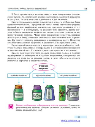 Безопасность жилища. Правила безопасности § 8
39
В быту применяются ядохимикаты — яды, полученные химиче-
ским путем. Их применяют против насекомых, растений-паразитов
и грызунов. Но они являются ядовитыми и для человека.
При использовании любых химических веществ необходимо быть
крайне осторожными. Перед тем как использовать какое-либо средство
бытовой химии, необходимо внимательно прочитать указания по его
применению — в инструкции, на упаковке или этикетке. Всегда сле-
дует избегать попадания химических веществ в глаза, даже если это
косметические средства. Чаще всего химические вещества, которые
используют в быту, являются легковоспламеняющимися или горючи-
ми. Их следует хранить закрытыми в защищенном месте. Вещества
в баллончиках нельзя нагревать и распылять в направлении лица.
Нашатырный спирт, ацетон и другие растворители обладают свой-
ством быстро испаряться, превращаясь в легковоспламеняющийся
и взрывоопасный газ. Их нельзя хранить открытыми и нагревать.
Краски для окон или пола следует применять только в хорошо
проветриваемых помещениях. С едкими веществами, которые при по-
падании на кожу могут вызвать ожоги, нужно работать, используя
резиновые перчатки и защитные очки.
горючие вещества едкие вещества летучие вещества
Опасные
вещества
Найдите необходимую информацию и ответьте на вопрос. Если некото-
рые химические вещества обладают опасными свойствами, нужно ли
совсем отказываться от них?
www.e-ranok.com.ua
 