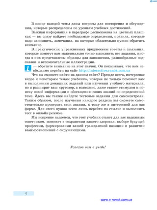 4
В конце каждой темы даны вопросы для повторения и обсужде-
ния, которые распределены по уровням учебных достижений.
Важная информация в параграфе расположена на цветных плаш-
ках — вы сразу найдете необходимые определения, правила, которые
надо запомнить, замечания, на которые обязательно нужно обратить
внимание.
В практических упражнениях предложены советы и указания,
которые помогут вам максимально точно выполнить все задания, ино-
гда в них представлены образцы для заполнения, разнообразные под-
сказки и вспомогательные иллюстрации.
— обратите внимание на этот значок. Он показывает, что вам не-
обходимо перейти на сайт http://interactive.ranok.com.ua
Что вы сможете найти на данном сайте? Прежде всего, интересное
видео к некоторым темам учебника, которое не только поможет вам
в выполнении домашних заданий или изучении учебного материала,
но и расширит ваш кругозор, а возможно, даже станет стимулом к по-
иску новой информации и обогащению своих знаний по определенной
теме. Здесь вы также найдете тестовые задания для самоконтроля.
Таким образом, после изучения каждого раздела вы сможете само-
стоятельно проверить свои знания, к тому же в интересной для вас
форме. Для этого нужно всего лишь перейти по ссылке и выполнить
тест в онлайн-режиме.
Мы искренне надеемся, что этот учебник станет для вас надежным
советчиком, поможет в сохранении вашего здоровья, выборе будущей
профессии, формировании вашей гражданской позиции и развитии
взаимоотношений с окружающими.
Успехов вам в учебе!
www.e-ranok.com.ua
 