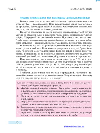 БЕЗОПАСНОСТЬ В БЫТУТема 5
40
Правила безопасности при пользовании газовыми приборами
В наши дома газ поступает по специально предназначенным для
этого трубам — газопроводам. Если газопровод по каким-то причинам
не проложен, используют газовые баллоны. Они содержат сжиженный
газ, т. е. газ под очень сильным давлением.
Газ легко загорается и имеет высокую взрывоопасность. В случае
утечки он образует смесь с воздухом. Такая смесь взрывается от любой
искры. Природный газ сам по себе ядовит. При этом у него нет запаха.
Чтобы наличие газа в воздухе можно было легко выявить, к нему добав-
ляют одоранты — специальные вещества с резким неприятным запахом.
Вследствие полного сгорания природного и сжиженного газа обра-
зуется углекислый газ. Если его концентрация в воздухе будет боль-
шой, то человек может задохнуться. Если газ горит в плохо проветри-
ваемом помещении, он не полностью сгорает. В результате выделяется
ядовитый угарный газ, вызывающий удушье и тяжелое отравление.
Если содержание газа в воздухе увеличивается до 7 %, то от лю-
бой искры может произойти взрыв. А если содержание газа в воздухе
будет и дальше увеличиваться (до 10 %, например в результате взры-
ва газопровода), то смесь газа и воздуха может вспыхнуть и привести
к пожару.
Сжиженный газ опасен так же, как и природный. Нагреваясь, га-
зовые баллоны становятся взрывоопасными. Удар по газовому баллону
или его падение могут привести к взрыву.
Для того чтобы использование газа в быту было безопасным, доста-
точно соблюдать некоторые правила.
1.	 Любой газовый прибор должен быть оборудован вытяжкой
и расположен в хорошо проветриваемом помещении, как можно
дальше от легковоспламеняющихся материалов и предметов.
2.	 Можно пользоваться только полностью исправными газовыми
приборами.
3.	 Перед тем как пользоваться газовым прибором, необходимо убе-
диться, что в помещении нет запаха газа.
4.	 Зажигая газ, нужно сначала поднести спичку к горелке, а затем
повернуть газовый регулятор.
5.	 При выключении газа нужно выключить сначала регулятор
на плите, а затем перекрыть кран на газовой трубе.
www.e-ranok.com.ua
 