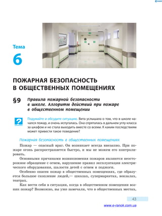 43
Тема
6
ПОЖАРНАЯ БЕЗОПАСНОСТЬ
В ОБЩЕСТВЕННЫХ ПОМЕЩЕНИЯХ
§ 9	 Правила пожарной безопасности
в  школе. Алгоритм действий при пожаре
в  общественном  помещении
Подумайте и обсудите ситуацию. Вита услышала о том, что в школе на-
чался пожар, и очень испугалась. Она спряталась в дальнем углу класса
за шкафом и не стала выходить вместе со всеми. К каким последствиям
может привести такое поведение?
Пожарная безопасность в общественных помещениях
Пожар — опасный враг. Он возникает всегда внезапно. При по-
жаре огонь распространяется быстро, и мы не можем его контроли-
ровать.
Основными причинами возникновения пожаров являются неосто-
рожное обращение с огнем, нарушение правил эксплуатации электри-
ческого оборудования, шалости детей с огнем и поджоги.
Особенно опасен пожар в общественных помещениях, где образу-
ется большое скопление людей,— школах, супермаркетах, вокзалах,
театрах.
Как вести себя в ситуации, когда в общественном помещении воз-
ник пожар? Возможно, вы уже замечали, что в общественных местах,
www.e-ranok.com.ua
 