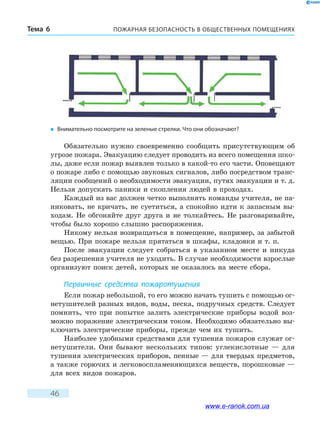 ПОЖАРНАЯ БЕЗОПАСНОСТЬ В ОБЩЕСТВЕННЫХ ПОМЕЩЕНИЯХТема 6
46
Обязательно нужно своевременно сообщить присутствующим об
угрозе пожара. Эвакуацию следует проводить из всего помещения шко-
лы, даже если пожар выявлен только в какой-то его части. Оповещают
о пожаре либо с помощью звуковых сигналов, либо посредством транс-
ляции сообщений о необходимости эвакуации, путях эвакуации и т. д.
Нельзя допускать паники и скопления людей в проходах.
Каждый из вас должен четко выполнять команды учителя, не па-
никовать, не кричать, не суетиться, а спокойно идти к запасным вы-
ходам. Не обгоняйте друг друга и не толкайтесь. Не разговаривайте,
чтобы было хорошо слышно распоряжения.
Никому нельзя возвращаться в помещение, например, за забытой
вещью. При пожаре нельзя прятаться в шкафы, кладовки и т. п.
После эвакуации следует собраться в указанном месте и никуда
без разрешения учителя не уходить. В случае необходимости взрослые
организуют поиск детей, которых не оказалось на месте сбора.
Первичные средства пожаротушения
Если пожар небольшой, то его можно начать тушить с помощью ог-
нетушителей разных видов, воды, песка, подручных средств. Следует
помнить, что при попытке залить электрические приборы водой воз-
можно поражение электрическим током. Необходимо обязательно вы-
ключить электрические приборы, прежде чем их тушить.
Наиболее удобными средствами для тушения пожаров служат ог-
нетушители. Они бывают нескольких типов: углекислотные — для
тушения электрических приборов, пенные — для твердых предметов,
а также горючих и легковоспламеняющихся веществ, порошковые —
для всех видов пожаров.
�	 Внимательно посмотрите на зеленые стрелки. Что они обозначают?
www.e-ranok.com.ua
 