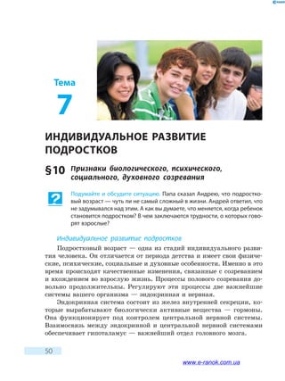 50
Тема
7
ИНДИВИДУАЛЬНОЕ РАЗВИТИЕ
ПОДРОСТКОВ
§ 10	 Признаки биологического, психического,
социального, духовного созревания
Подумайте и обсудите ситуацию. Папа сказал Андрею, что подростко-
вый возраст — чуть ли не самый сложный в жизни. Андрей ответил, что
не задумывался над этим. А как вы думаете, что меняется, когда ребенок
становится подростком? В чем заключаются трудности, о которых гово-
рят взрослые?
Индивидуальное развитие подростков
Подростковый возраст — одна из стадий индивидуального разви-
тия человека. Он отличается от периода детства и имеет свои физиче-
ские, психические, социальные и духовные особенности. Именно в это
время происходят качественные изменения, связанные с созреванием
и вхождением во взрослую жизнь. Процессы полового созревания до-
вольно продолжительны. Регулируют эти процессы две важнейшие
системы вашего организма — эндокринная и нервная.
Эндокринная система состоит из желез внутренней секреции, ко-
торые вырабатывают биологически активные вещества — гормоны.
Она функционирует под контролем центральной нервной системы.
Взаимосвязь между эндокринной и центральной нервной системами
обеспечивает гипоталамус — важнейший отдел головного мозга.
www.e-ranok.com.ua
 