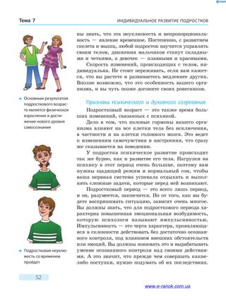 ИНДИВИДУАЛЬНОЕ РАЗВИТИЕ ПОДРОСТКОВТема 7
52
ны знать, что эта неуклюжесть и непропорциональ-
ность — явление временное. Постепенно, с развитием
скелета и мышц, любой подросток научится управлять
своим телом, движения мальчиков станут складны-
ми и четкими, а девочек — плавными и красивыми.
Скорость изменений, происходящих с телом, ин-
дивидуальна. Не стоит переживать, если вам кажет-
ся, что вы растете и развиваетесь медленнее других.
Вполне возможно, что это особенность вашего орга-
низма, и вы чуть позже догоните своих ровесников.
Признаки психического и духовного созревания
Подростковый возраст — это также время боль-
ших изменений, связанных с психикой.
Дело в том, что половые гормоны вашего орга-
низма влияют на все клетки тела без исключения,
в  частности и на клетки головного мозга. Это ведет
к изменениям самочувствия и настроения, что сразу
же сказывается на поведении.
У подростка психическое развитие происходит
так же бурно, как и развитие его тела. Нагрузки на
психику в этот период очень большие, поэтому вам
нужны щадящий режим и нормальный сон, чтобы
ваша нервная система успевала отдыхать и выпол-
нять сложные задачи, которые перед ней возникают.
Подростковый период — это всего лишь период,
и он, разумеется, закончится. Но от того, как вы бу-
дете воспринимать ситуацию, зависит очень многое.
Вы должны знать, что для подросткового периода ха-
рактерна повышенная эмоциональная возбудимость,
которую психологи называют импульсивностью.
Импульсивность — это черта характера, проявляюща-
яся в склонности действовать без достаточно осознан-
ного контроля, под влиянием внешних обстоятельств
или эмоций. Вы должны понимать это и вырабатывать
умение осознанного контроля над своими действия-
ми. А это значит, что прежде чем совершать какие-
либо поступки, нужно подумать об их последствиях.
�	 Подростковая неуклю-
жесть со временем
пройдет
�	 Основным результатом
подросткового возрас-
та является физическое
взросление и дости-
жение нового уровня
самосознания
www.e-ranok.com.ua
 