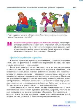 Признаки биологического, психического, социального, духовного созревания § 10
53
Найдите необходимую информацию и ответьте на вопрос. Мама попро-
сила Вадима поставить на место обувь в прихожей. Мальчик почему-то
обиделся, сказал, что не потерпит, чтобы все им командовали, и ушел
в свою комнату, громко хлопнув дверью. Как вы думаете, в чем при-
чина такого поведения? Что происходит с Вадимом?
Признаки социального созревания
В вашем организме происходят изменения, свидетельствующие
о том, что вы физически и психически взрослеете. Но есть еще одна
сторона взросления — социальная.
Ваше тело взрослеет самостоятельно, вам не нужно прилагать
к  этому усилия. Но для того чтобы стать взрослым социально, вам
придется проявить волю, активно действовать самому. Вам может ка-
заться, что жизнь взрослых — сплошное удовольствие, а все запреты
и ограничения они придумали специально для подростков. На самом
же деле общество предъявляет ко взрослому человеку довольно высо-
кие требования. Взрослеть социально — значит выполнять определен-
ные обязанности, соблюдать законы общества. Это не так уж и просто.
Но другого пути у подростка нет — нужно повзрослеть!
Стать взрослым — значит взять на себя ответственность за свое
материальное обеспечение, духовное развитие, здоровье, отвечать за
свои поступки и их последствия перед обществом. Стать взрослым  —
означает быть готовым создавать семью, иметь собственных детей
и нести за них духовную и материальную ответственность.
�	 Часто подростки чувствуют себя одинокими. Посмотрите внимательно на этого под-
ростка. Узнаете ли вы в нем себя?
www.e-ranok.com.ua
 