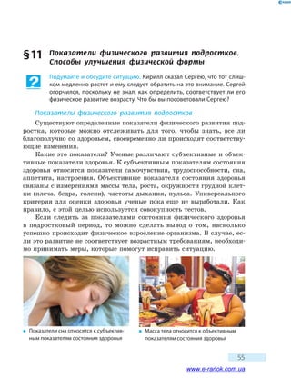 55
§ 11	 Показатели физического развития подростков.
Способы улучшения физической формы
Подумайте и обсудите ситуацию. Кирилл сказал Сергею, что тот слиш-
ком медленно растет и ему следует обратить на это внимание. Сергей
огорчился, поскольку не знал, как определить, соответствует ли его
физическое развитие возрасту. Что бы вы посоветовали Сергею?
Показатели физического развития подростков
Существуют определенные показатели физического развития под-
ростка, которые можно отслеживать для того, чтобы знать, все ли
благополучно со здоровьем, своевременно ли происходят соответству-
ющие изменения.
Какие это показатели? Ученые различают субъективные и объек-
тивные показатели здоровья. К субъективным показателям состояния
здоровья относятся показатели самочувствия, трудоспособности, сна,
аппетита, настроения. Объективные показатели состояния здоровья
связаны с измерениями массы тела, роста, окружности грудной клет-
ки (плеча, бедра, голени), частоты дыхания, пульса. Универсального
критерия для оценки здоровья ученые пока еще не выработали. Как
правило, с этой целью используется совокупность тестов.
Если следить за показателями состояния физического здоровья
в подростковый период, то можно сделать вывод о том, насколько
успешно происходит физическое взросление организма. В случае, ес-
ли это развитие не соответствует возрастным требованиям, необходи-
мо принимать меры, которые помогут исправить ситуацию.
�	 Показатели сна относятся к субъектив-
ным показателям состояния здоровья
�	 Масса тела относится к объективным
показателям состояния здоровья
www.e-ranok.com.ua
 