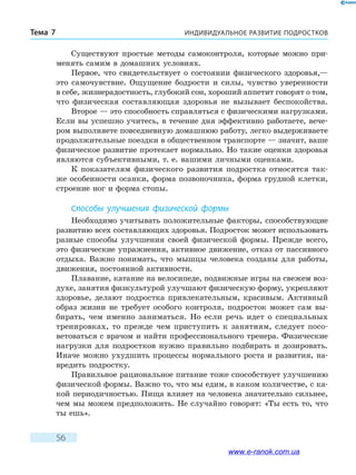 ИНДИВИДУАЛЬНОЕ РАЗВИТИЕ ПОДРОСТКОВТема 7
56
Существуют простые методы самоконтроля, которые можно при-
менять самим в домашних условиях.
Первое, что свидетельствует о состоянии физического здоровья,—
это самочувствие. Ощущение бодрости и силы, чувство уверенности
в себе, жизнерадостность, глубокий сон, хороший аппетит говорят о том,
что физическая составляющая здоровья не вызывает беспокойства.
Второе — это способность справляться с физическими нагрузками.
Если вы успешно учитесь, в течение дня эффективно работаете, вече-
ром выполняете повседневную домашнюю работу, легко выдерживаете
продолжительные поездки в общественном транспорте — значит, ваше
физическое развитие протекает нормально. Но такие оценки здоровья
являются субъективными, т. е. вашими личными оценками.
К показателям физического развития подростка относятся так-
же особенности осанки, форма позвоночника, форма грудной клетки,
строение ног и форма стопы.
Способы улучшения физической формы
Необходимо учитывать положительные факторы, способствующие
развитию всех составляющих здоровья. Подросток может использовать
разные способы улучшения своей физической формы. Прежде всего,
это физические упражнения, активное движение, отказ от пассивного
отдыха. Важно понимать, что мышцы человека созданы для работы,
движения, постоянной активности.
Плавание, катание на велосипеде, подвижные игры на свежем воз-
духе, занятия физкультурой улучшают физическую форму, укрепляют
здоровье, делают подростка привлекательным, красивым. Активный
образ жизни не требует особого контроля, подросток может сам вы-
бирать, чем именно заниматься. Но если речь идет о специальных
тренировках, то прежде чем приступить к занятиям, следует посо-
ветоваться с врачом и найти профессионального тренера. Физические
нагрузки для подростков нужно правильно подбирать и дозировать.
Иначе можно ухудшить процессы нормального роста и развития, на-
вредить подростку.
Правильное рациональное питание тоже способствует улучшению
физической формы. Важно то, что мы едим, в каком количестве, с ка-
кой периодичностью. Пища влияет на человека значительно сильнее,
чем мы можем предположить. Не случайно говорят: «Ты есть то, что
ты ешь».
www.e-ranok.com.ua
 