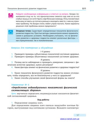 Показатели физического развития подростков § 11
57
Найдите необходимую информацию и ответьте на вопрос. Богдан по-
жаловался отцу на то, что одноклассники смеются над ним из-за его
слабых мышц и не хотят брать в футбольную команду. Отец посоветовал
мальчику вставать на полчаса раньше и выходить вместе с ним на утрен-
нюю пробежку. Но Богдан очень любит утром поспать. Какие варианты
решения этой проблемы можно предложить?
Опорные точки. Существуют определенные показатели физического
развития подростка. Простые методы самоконтроля можно применять
самим в домашних условиях. Необходимо учитывать, что на физиче-
ское развитие и здоровье подростка влияют различные факторы —
как отрицательные, так и положительные.
Вопросы для повторения и обсуждения
I–II уровни
1.	 Приведите примеры субъективных показателей состояния здоровья.
2.	 Приведите примеры объективных показателей состояния здоровья.
III уровень
3.	 Почему вести наблюдения и проводить измерения, связанные с фи-
зическим аспектом здоровья, нужно регулярно?
4.	 Какие факторы влияют на физическое развитие и здоровье подростка?
IV уровень
5.	 Какие показатели физического развития подростка можно отслежи-
вать, чтобы определить, все ли благополучно у него со здоровьем?
6.	 Какие способы улучшения своей физической формы вы знаете?
Упражнение № 6
«Определение индивидуальных показателей физической
составляющей здоровья»
Цель: научиться определять индивидуальные показатели физичес-
кой составляющей здоровья.
Ход работы
1.	 Определение ширины плеч.
Для определения ширины плеч сначала нащупайте костные бу-
горки, выступающие над плечевыми суставами. Возьмите сантиметро-
www.e-ranok.com.ua
 