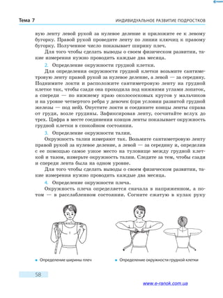 ИНДИВИДУАЛЬНОЕ РАЗВИТИЕ ПОДРОСТКОВТема 7
58
вую ленту левой рукой за нулевое деление и приложите ее к левому
бугорку. Правой рукой проведите ленту по линии ключиц к правому
бугорку. Полученное число показывает ширину плеч.
Для того чтобы сделать выводы о своем физическом развитии, та-
кие измерения нужно проводить каждые два месяца.
2.	 Определение окружности грудной клетки.
Для определения окружности грудной клетки возьмите сантиме-
тровую ленту правой рукой за нулевое деление, а левой — за середину.
Поднимите локти и расположите сантиметровую ленту на грудной
клетке так, чтобы сзади она проходила под нижними углами лопаток,
а спереди — по нижнему краю околососковых кругов у мальчиков
и на уровне четвертого ребра у девочек (при условии развитой грудной
железы — под ней). Опустите локти и соедините концы ленты справа
от груди, возле грудины. Зафиксировав ленту, сосчитайте вслух до
трех. Цифра в месте соединения концов ленты показывает окружность
грудной клетки в спокойном состоянии.
3.	 Определение окружности талии.
Окружность талии измеряют так. Возьмите сантиметровую ленту
правой рукой за нулевое деление, а левой — за середину и, определив
с ее помощью самое узкое место на туловище между грудной клет-
кой и тазом, измерьте окружность талии. Следите за тем, чтобы сзади
и спереди лента была на одном уровне.
Для того чтобы сделать выводы о своем физическом развитии, та-
кие измерения нужно проводить каждые два месяца.
4.	 Определение окружности плеча.
Окружность плеча определяется сначала в напряженном, а по-
том  — в расслабленном состоянии. Согните сжатую в кулак руку
�	 Определение ширины плеч �	 Определение окружности грудной клетки
www.e-ranok.com.ua
 