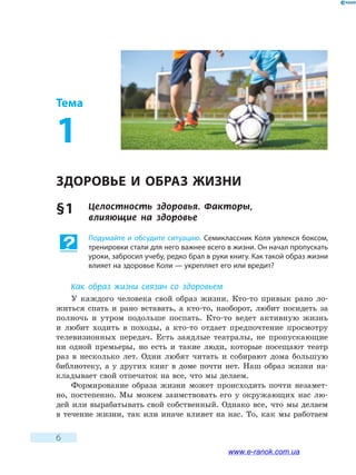 6
Тема
1
ЗДОРОВЬЕ И ОБРАЗ ЖИЗНИ
§ 1	 Целостность здоровья. Факторы, 	
влияющие на здоровье
Подумайте и обсудите ситуацию. Семиклассник Коля увлекся боксом,
тренировки стали для него важнее всего в жизни. Он начал пропускать
уроки, забросил учебу, редко брал в руки книгу. Как такой образ жизни
влияет на здоровье Коли — укрепляет его или вредит?
Как образ жизни связан со здоровьем
У каждого человека свой образ жизни. Кто-то привык рано ло-
житься спать и рано вставать, а кто-то, наоборот, любит посидеть за
полночь и утром подольше поспать. Кто-то ведет активную жизнь
и  любит ходить в походы, а кто-то отдает предпочтение просмотру
телевизионных передач. Есть заядлые театралы, не пропускающие
ни одной премьеры, но есть и такие люди, которые посещают театр
раз в  несколько лет. Одни любят читать и собирают дома большую
библиотеку, а у других книг в доме почти нет. Наш образ жизни на-
кладывает свой отпечаток на все, что мы делаем.
Формирование образа жизни может происходить почти незамет-
но, постепенно. Мы можем заимствовать его у окружающих нас лю-
дей или вырабатывать свой собственный. Однако все, что мы делаем
в течение жизни, так или иначе влияет на нас. То, как мы работаем
www.e-ranok.com.ua
 