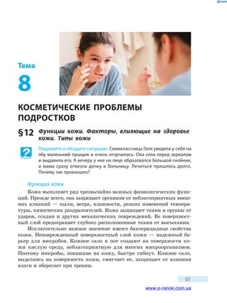 61
Тема
8
КОСМЕТИЧЕСКИЕ ПРОБЛЕМЫ
ПОДРОСТКОВ
§ 12	 Функции кожи. Факторы, влияющие на здоровье
кожи. Типы кожи
Подумайте и обсудите ситуацию. Семиклассница Галя увидела у себя на
лбу маленький прыщик и очень огорчилась. Она села перед зеркалом
и выдавила его. К вечеру у нее на лице образовался большой гнойник,
и мама сразу отвезла дочку в больницу. Лечиться пришлось долго.
Почему так произошло?
Функции кожи
Кожа выполняет ряд чрезвычайно важных физиологических функ-
ций. Прежде всего, она защищает организм от неблагоприятных внеш-
них влияний — пыли, ветра, влажности, резких изменений темпера-
туры, химических раздражителей. Кожа защищает ткани и органы от
ударов, ссадин и других механических повреждений. Ее поверхност-
ный слой предохраняет глубоко расположенные ткани от высыхания.
Исключительно важное значение имеют бактерицидные свойства
кожи. Неповрежденный поверхностный слой кожи — надежный ба-
рьер для микробов. Кожное сало и пот создают на поверхности ко-
жи кислую среду, неблагоприятную для многих микроорганизмов.
Поэтому микробы, попавшие на кожу, быстро гибнут. Кожное сало,
выделяясь на поверхность кожи, смягчает ее, защищает от влияния
влаги и оберегает при трении.
www.e-ranok.com.ua
 