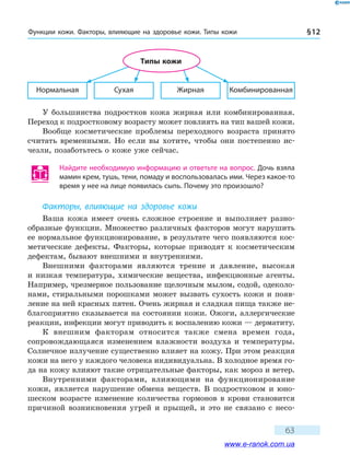 Функции кожи. Факторы, влияющие на здоровье кожи. Типы кожи § 12
63
Нормальная Сухая Жирная Комбинированная
Типы кожи
У большинства подростков кожа жирная или комбинированная.
Переход к подростковому возрасту может повлиять на тип вашей кожи.
Вообще косметические проблемы переходного возраста принято
считать временными. Но если вы хотите, чтобы они постепенно ис-
чезли, позаботьтесь о коже уже сейчас.
Найдите необходимую информацию и ответьте на вопрос. Дочь взяла
мамин крем, тушь, тени, помаду и воспользовалась ими. Через какое-то
время у нее на лице появилась сыпь. Почему это произошло?
Факторы, влияющие на здоровье кожи
Ваша кожа имеет очень сложное строение и выполняет разно­
образные функции. Множество различных факторов могут нарушить
ее нормальное функционирование, в результате чего появляются кос-
метические дефекты. Факторы, которые приводят к косметическим
дефектам, бывают внешними и внутренними.
Внешними факторами являются трение и давление, высокая
и  низкая температура, химические вещества, инфекционные агенты.
Например, чрезмерное пользование щелочным мылом, содой, одеколо-
нами, стиральными порошками может вызвать сухость кожи и появ-
ление на ней красных пятен. Очень жирная и сладкая пища также не-
благоприятно сказывается на состоянии кожи. Ожоги, аллергические
реакции, инфекции могут приводить к воспалению кожи — дерматиту.
К внешним факторам относится также смена времен года,
сопровож­дающаяся изменением влажности воздуха и температуры.
Солнечное излучение существенно влияет на кожу. При этом реакция
кожи на него у каждого человека индивидуальна. В холодное время го-
да на кожу влияют такие отрицательные факторы, как мороз и ветер.
Внутренними факторами, влияющими на функционирование
кожи, является нарушение обмена веществ. В подростковом и юно-
шеском возрасте изменение количества гормонов в крови становится
причиной возникновения угрей и прыщей, и это не связано с несо-
www.e-ranok.com.ua
 