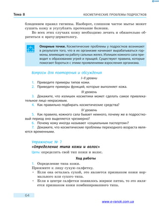 КОСМЕТИЧЕСКИЕ ПРОБЛЕМЫ ПОДРОСТКОВТема 8
64
блюдением правил гигиены. Наоборот, слишком частое мытье может
сушить кожу и усугублять протекание болезни.
Во всех этих случаях кожу необходимо лечить и обязательно об-
ратиться к врачу-дерматологу.
Опорные точки. Косметические проблемы у подростков возникают
в результате того, что в их организме начинают вырабатываться гор-
моны, влияющие на работу сальных желез. Излишек кожного сала при-
водит к образованию угрей и прыщей. Существуют правила, которые
помогают бороться с этими проявлениями взросления организма.
Вопросы для повторения и обсуждения
I–II уровни
1.	 Приведите примеры типов кожи.
2.	 Приведите примеры функций, которые выполняет кожа.
III уровень
3.	 Докажите, что излишек косметики может сделать самое привлека-
тельное лицо некрасивым.
4.	 Как правильно подбирать косметические средства?
IV уровень
5.	 Как правило, кожного сала бывает немного, почему же в подростко-
вый период оно выделяется чрезмерно?
6.	 Почему кожу иногда называют «социальным паспортом»?
7.	 Докажите, что косметические проблемы переходного возраста явля-
ются временными.
Упражнение № 7
«Определение типа кожи и волос»
Цель: определить свой тип кожи и волос.
Ход работы
1.	 Определение типа кожи.
Прижмите к лицу сухую салфетку.
•	Если она осталась сухой, это является признаком кожи нор-
мального или сухого типа.
•	Если в центре салфетки появилось жирное пятно, то это явля-
ется признаком кожи комбинированного типа.
www.e-ranok.com.ua
 