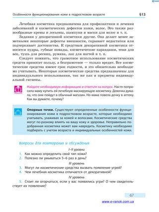 Особенности функционирования кожи в подрост­ковом возрасте § 13
67
Лечебная косметика предназначена для профилактики и лечения
заболеваний и косметических дефектов кожи, волос. Это также раз-
нообразные кремы и лосьоны, шампуни и маски для волос и т. п.
Задания у декоративной косметики другие. Она делает менее за-
метными некоторые дефекты внешности, скрывает недостатки или
подчеркивает достоинства. К средствам декоративной косметики от-
носятся пудры, губные помады, косметические карандаши, тени для
век, тушь для ресниц, румяна, лак для ногтей и т. п.
Следует помнить, что грамотное использование косметических
средств приносит пользу, а безграмотное — только вредит. Все косме-
тические средства имеют срок годности, и это обязательно необходи-
мо учитывать. Некоторые косметические средства предназначены для
индивидуального использования, так же как и предметы индивиду-
альной гигиены.
Найдите необходимую информацию и ответьте на вопрос. Настя попро-
сила маму купить ей лечебную маскирующую косметику. Девочка дума-
ла, что они пойдут в обычный магазин. Но мама повела дочку в аптеку.
Как вы думаете, почему?
Опорные точки. Существуют определенные особенности функци-
онирования кожи в подростковом возрасте, которые необходимо
учитывать, ухаживая за кожей и волосами. Косметические средства
могут по-разному влиять на вашу кожу и здоровье. Неправильно по-
добранная косметика может вам навредить. Косметику необходимо
подбирать с учетом возраста и индивидуальных особенностей кожи.
Вопросы для повторения и обсуждения
I–II уровни
1.	 Как можно определить свой тип кожи?
2.	 Полезно ли умываться 5–6 раз в день?
III уровень
3.	 Могут ли косметические средства вызвать появление угрей?
4.	 Чем лечебная косметика отличается от декоративной?
IV уровень
5.	 Стоит ли огорчаться, если у вас появились угри? О чем свидетель-
ствует их появление?
www.e-ranok.com.ua
 