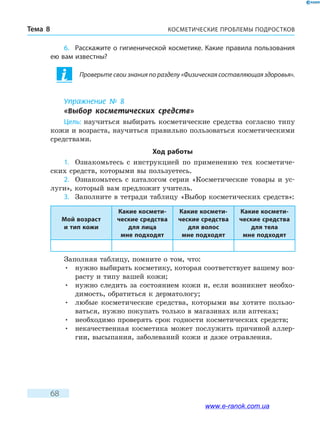 КОСМЕТИЧЕСКИЕ ПРОБЛЕМЫ ПОДРОСТКОВТема 8
68
6.	 Расскажите о гигиенической косметике. Какие правила пользования
ею вам известны?
Проверьте свои знания по разделу «Физическая составляющая здоровья».
Упражнение № 8
«Выбор косметических средств»
Цель: научиться выбирать косметические средства согласно типу
кожи и возраста, научиться правильно пользоваться косметическими
средствами.
Ход работы
1.	 Ознакомьтесь с инструкцией по применению тех косметиче-
ских средств, которыми вы пользуетесь.
2.	 Ознакомьтесь с каталогом серии «Косметические товары и ус-
луги», который вам предложит учитель.
3.	 Заполните в тетради таблицу «Выбор косметических средств»:
Мой возраст
и тип кожи
Какие космети­
ческие средства
для лица
мне подходят
Какие космети­
ческие средства
для волос
мне подходят
Какие космети­
ческие средства
для тела
мне подходят
Заполняя таблицу, помните о том, что:
•	нужно выбирать косметику, которая соответствует вашему воз-
расту и типу вашей кожи;
•	нужно следить за состоянием кожи и, если возникнет необхо-
димость, обратиться к дерматологу;
•	любые косметические средства, которыми вы хотите пользо-
ваться, нужно покупать только в магазинах или аптеках;
•	необходимо проверять срок годности косметических средств;
•	некачественная косметика может послужить причиной аллер-
гии, высыпания, заболеваний кожи и даже отравления.
www.e-ranok.com.ua
 