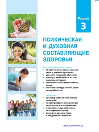 ПСИХИЧЕСКАЯ
И ДУХОВНАЯ
СОСТАВЛЯЮЩИЕ
ЗДОРОВЬЯ
Изучив этот раздел, вы узнаете:
�	 об особенностях своего психиче­
ского и духовного развития;
�	 условиях успешного обучения;
�	 факторах выживания в экстре­
мальных ситуациях;
�	 особенностях позитивного мыш­
ления;
�	 способах конструктивного реше­
ния конфликтов;
	научитесь:
�	 анализировать личную систему
ценностей;
�	 концентрировать внимание, раз­
вивать память и воображение;
�	 формировать адекватную по­
зитивную самооценку;
�	 оценивать уровень риска
в ежедневных ситуациях.
Раздел
3
www.e-ranok.com.ua
 