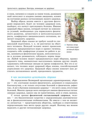 Целостность здоровья. Факторы, влияющие на здоровье § 1
7
и спим, питаемся и следим за своим телом, развиваем
свой интеллект и владеем своими эмоциями, влияет
на состояние разных составляющих нашего здоровья.
Выбор образа жизни вместе с другими факто-
рами определяет, будет ли человек здоровым или,
наоборот, его начнут преследовать болезни. Именно
здоровый образ жизни, который состоит из комплек-
са условий, необходимых для нормального физиче-
ского развития, личностного и интеллектуального
роста, комфортного эмоционального состояния, по-
могает сохранить здоровье.
Здоровый образ жизни не требует какой-то спе-
циальной подготовки, т. к. он рассчитан на обыч-
ного человека. Каждый человек может правильно
питаться, придерживаться норм и правил гигиены,
создавать себе комфортные условия на работе и до-
ма, заниматься физическим трудом, интеллектуаль-
но и духовно развиваться, соблюдать нормы мора-
ли. Любой человек может придерживаться норм общения, правил
хорошего тона, внимательно выслушивать мнения других людей,
сдерживать собственные эмоции во время конфликтов. Все это и оз-
начает, что человек ведет здоровый образ жизни, способствующий
укреплению его здоровья. Здоровый образ жизни помогает нам до-
стигать поставленных целей, преодолевать трудности.
В чем заключается целостность здоровья
По определению Всемирной организации здравоохранения, здоро-
вье — это «состояние полного физического, душевного и социального
благополучия, а не только отсутствие болезней и физических дефек-
тов». А вот в бытовом понимании здоровье — это всего лишь отсутствие
болезней. Многих прежде всего интересует именно физическая состав-
ляющая здоровья, однако она не единственная, хотя и очень важная.
С точки зрения физической составляющей здоровья, чело-
век  — это биологическое существо с определенными анатомически-
ми и  физиологическими особенностями. Но вместе с тем он являет-
ся личностью  — представителем общества, свободно и ответственно
определяющим свое место среди других людей. Поэтому мы можем
выделить и другие составляющие здоровья.
�	 Хорошо, когда
вся семья ведет
активный образ
жизни
www.e-ranok.com.ua
 