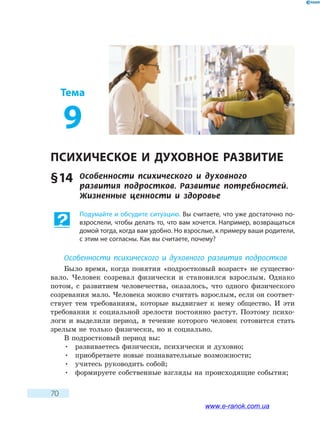 70
Тема
9
ПСИХИЧЕСКОЕ И ДУХОВНОЕ РАЗВИТИЕ
§ 14	 Особенности психического и духовного
развития  подростков. Развитие потребностей.
Жизненные ценности и здоровье
Подумайте и обсудите ситуацию. Вы считаете, что уже достаточно по-
взрослели, чтобы делать то, что вам хочется. Например, возвращаться
домой тогда, когда вам удобно. Но взрослые, к примеру ваши родители,
с этим не согласны. Как вы считаете, почему?
Особенности психического и духовного развития подростков
Было время, когда понятия «подростковый возраст» не существо-
вало. Человек созревал физически и становился взрослым. Однако
потом, с развитием человечества, оказалось, что одного физического
созревания мало. Человека можно считать взрослым, если он соответ-
ствует тем требованиям, которые выдвигает к нему общество. И эти
требования к социальной зрелости постоянно растут. Поэтому психо-
логи и выделили период, в течение которого человек готовится стать
зрелым не только физически, но и социально.
В подростковый период вы:
•	 развиваетесь физически, психически и духовно;
•	 приобретаете новые познавательные возможности;
•	 учитесь руководить собой;
•	 формируете собственные взгляды на происходящие события;
www.e-ranok.com.ua
 