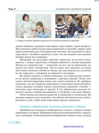 ПСИХИЧЕСКОЕ И ДУХОВНОЕ РАЗВИТИЕТема 9
72
можете общаться, проводить свое время, иметь общие с ними интересы.
Вам захочется выйти из-под опеки родителей и учителей, строить свою
жизнь самостоятельно. Это нормальное желание. Но существуют и фак-
торы риска, способные привести к тому, что вы попадете под влияние,
которое может вам навредить.
Например, вы регулярно перечите взрослым, но во всем согла-
шаетесь с новым приятелем, который появился в вашей компании.
Почему вы доверяете ему — непонятно, но все, что он предлагает, ка-
жется вам очень интересным. Тем не менее этот приятель на самом
деле может оказаться совсем не таким, как вам показалось, в отличие
от тех взрослых, с которыми вы общаетесь постоянно.
Вы можете попасть в плохую компанию, что отрицательно скажет-
ся на вашем поведении и отношении с другими людьми. Такая ком-
пания является фактором риска для вашего развития. И, наоборот,
компания, где вас искренне принимают и учитывают ваши интересы,
станет важным условием вашего психического развития. Главное —
отличить одну ситуацию от другой. У вас обязательно должны по­
явиться друзья, которым вы доверяете, с которыми у вас много общего.
Очень важны для вашего развития и отношения со взрослыми. Вы
должны доверять им и понимать, что именно они больше всех заинте-
ресованы в том, чтобы ваше взросление прошло нормально.
Развитие потребностей. Жизненные ценности и здоровье
Потребностью называется необходимость в чем-то, которую человек
переживает и осознает. Потребности могут быть биологические, социаль-
ные и духовные. К биологическим потребностям относят голод, жажду,
�	 Подросток может перечить взрослым, но во всем соглашаться с друзьями
www.e-ranok.com.ua
 