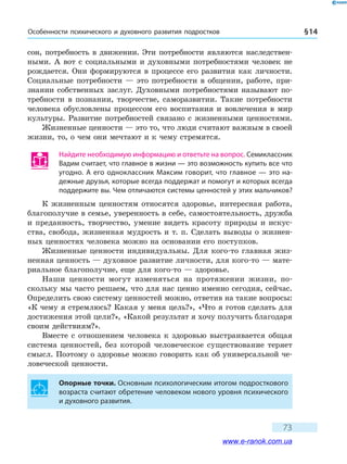 Особенности психического и духовного развития подростков § 14
73
сон, потребность в движении. Эти потребности являются наследствен-
ными. А вот с социальными и духовными потребностями человек не
рождается. Они формируются в процессе его развития как личности.
Социальные потребности — это потребности в общении, работе, при-
знании собственных заслуг. Духовными потребностями называют по-
требности в познании, творчестве, саморазвитии. Такие потребности
человека обусловлены процессом его воспитания и вовлечения в мир
культуры. Развитие потребностей связано с жизненными ценностями.
Жизненные ценности — это то, что люди считают важным в своей
жизни, то, о чем они мечтают и к чему стремятся.
Найдите необходимую информацию и ответьте на вопрос. Семиклассник
Вадим считает, что главное в жизни — это возможность купить все что
угодно. А его одноклассник Максим говорит, что главное — это на-
дежные друзья, которые всегда поддержат и помогут и которых всегда
поддержите вы. Чем отличаются системы ценностей у этих мальчиков?
К жизненным ценностям относятся здоровье, интересная работа,
благополучие в семье, уверенность в себе, самостоятельность, дружба
и преданность, творчество, умение видеть красоту природы и искус-
ства, свобода, жизненная мудрость и т. п. Сделать выводы о жизнен-
ных ценностях человека можно на основании его поступков.
Жизненные ценности индивидуальны. Для кого-то главная жиз-
ненная ценность — духовное развитие личности, для кого-то — мате-
риальное благополучие, еще для кого-то — здоровье.
Наши ценности могут изменяться на протяжении жизни, по-
скольку мы часто решаем, что для нас ценно именно сегодня, сейчас.
Определить свою систему ценностей можно, ответив на такие вопросы:
«К чему я стремлюсь? Какая у меня цель?», «Что я готов сделать для
достижения этой цели?», «Какой результат я хочу получить благодаря
своим действиям?».
Вместе с отношением человека к здоровью выстраивается общая
система ценностей, без которой человеческое существование теряет
смысл. Поэтому о здоровье можно говорить как об универсальной че-
ловеческой ценности.
Опорные точки. Основным психологическим итогом подросткового
возраста считают обретение человеком нового уровня психического
и духовного развития.
www.e-ranok.com.ua
 