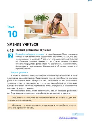 75
Тема
10
УМЕНИЕ УЧИТЬСЯ
§ 15	 Условия успешного обучения
Подумайте и обсудите ситуацию. На уроке биологии Миша, отвечая на
вопрос «В чем заключаются особенности растений?», сказал, что рас-
тения зеленые, и замолчал. А вот ответ его одноклассника Кирилла:
«Особенности растений связаны со способом их питания. Растения
питаются посредством фотосинтеза. Им свойственны также минераль-
ное питание и транспирация». Что вы думаете об умении учиться этих
одноклассников?
Умение учиться
Каждый человек обладает определенными физическими и пси-
хическими способностями. Существуют еще и способности, которые
ученые называют интеллектуальными. Интеллект — это способность
человека думать, мыслить, т. е. его ум, способность к познанию.
Каждый человек имеет определенные интеллектуальные способности,
поэтому он умеет учиться.
Особенностью интеллекта является то, что он способен развивать-
ся. Для развития интеллекта необходимы внимание и память.
Внимание — это умение сосредоточиться на важных для вас
предметах и явлениях.
Память — это закрепление, сохранение и дальнейшее исполь-
зование прошлого опыта.
www.e-ranok.com.ua
 