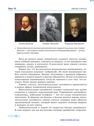 УМЕНИЕ УЧИТЬСЯТема 10
76
Если вы делаете уроки, внимательно слушаете учителя, запоми-
наете учебный материал, отвечаете на вопросы, то вы тренируете свое
внимание, память и интеллект. В результате ваше умение учиться
становится лучше, развивается.
Бывает так, что вы пользуетесь механическим запоминанием, ко-
торое школьники называют «зубрежкой». Но такое запоминание тре-
бует частого повторения. Знания, полученные с помощью зубрежки,
держатся в памяти недолго и быстро забываются. Лучше пользоваться
осмысленным запоминанием, когда вы вникаете в суть того, что из-
учаете. Такие знания намного прочнее.
Умение учиться, интеллектуальные способности проявляются
в разных сферах человеческой деятельности.
Интеллектуальные способности человека позволяют ему делать
открытия и изменять окружающий мир. Современные автомобили,
компьютеры, мобильные телефоны — все это плоды человеческого
интеллекта. В обществе все больше и больше ценятся именно интел-
лектуальные способности, умение учиться, создавать новое. Ценится
просвещенный человек, который может задавать сложные вопросы
и находить на них ответы.
Любознательный и живой ум подростка быстро развивается.
В этом возрасте для вас все большее значение приобретает теоретиче-
�	 Уильям Шекспир использовал свой интеллект для создания гениальных пьес, Альберт
Эйнштейн — для создания теории относительности, Владимир Вернадский — для раз-
работки учения о биосфере
Уильям Шекспир Альберт Эйнштейн Владимир Вернадский
www.e-ranok.com.ua
 