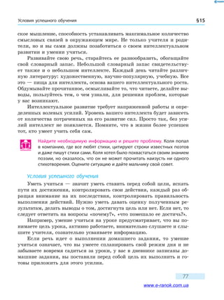 Условия успешного обучения § 15
77
ское мышление, способность устанавливать максимальное количество
смысловых связей в окружающем мире. Не только учителя и роди-
тели, но и вы сами должны позаботиться о своем интеллектуальном
развитии и умении учиться.
Развивайте свою речь, старайтесь ее разнообразить, обогащайте
свой словарный запас. Небольшой словарный запас свидетельству-
ет также и о небольшом интеллекте. Каждый день читайте различ-
ную литературу: художественную, научно-популярную, учебную. Все
это — пища для интеллекта, основа вашего интеллектуального роста.
Обдумывайте прочитанное, осмысливайте то, что читаете, делайте вы-
воды, пользуйтесь тем, о чем узнали, для решения проблем, которые
у вас возникают.
Интеллектуальное развитие требует напряженной работы и опре-
деленных волевых усилий. Уровень вашего интеллекта будет зависеть
от количества потраченных на его развитие сил. Просто так, без уси-
лий интеллект не появляется. Помните, что в жизни более успешен
тот, кто умеет учить себя сам.
Найдите необходимую информацию и решите проблему. Коля попал
в компанию, где все любят стихи, цитируют строки известных поэтов
и даже пишут стихи сами. Коля хотел было похвастаться своим знанием
поэзии, но оказалось, что он не может прочитать наизусть ни одного
стихотворения. Оцените ситуацию и дайте мальчику свой совет.
Условия успешного обучения
Уметь учиться — значит уметь ставить перед собой цели, искать
пути их достижения, контролировать свои действия, каждый раз об-
ращая внимание на их последствия, контролировать правильность
выполнения действий. Нужно уметь давать оценку полученным ре-
зультатам, делать выводы о том, достигнута цель или нет. Если нет, то
следует ответить на вопросы «почему?», «что помешало ее достичь?».
Например, умение учиться на уроке предусматривает, что вы по-
нимаете цель урока, активно работаете, внимательно слушаете и слы-
шите учителя, сознательно усваиваете информацию.
Если речь идет о выполнении домашнего задания, то умение
учиться означает, что вы умеете спланировать свой режим дня и не
забываете вовремя садиться за уроки, у вас в дневнике записаны до-
машние задания, вы поставили перед собой цель их выполнить и го-
товы приложить для этого усилия.
www.e-ranok.com.ua
 