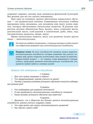 Условия успешного обучения § 15
79
сохраняет здоровье, поэтому надо заниматься физической культурой.
Без режима дня все это сделать невозможно.
Еще одно из основных средств обеспечения нормального обуче-
ния  — это рациональное питание. Современные школьные учебные
программы очень насыщены, для овладения ими мозгу нужна энер-
гия, которую обеспечивают питательные вещества. В рационе под-
ростков должны обязательно быть молоко, мясо, сливочное масло,
растительное масло, хлеб ржаной и пшеничный, рыба, яйца, сыр,
кисломолочные продукты, овощи, орехи.
Кроме питательных веществ, мозгу для развития нужна другая
пища — интеллектуальная.
На сайте вы найдете головоломки, с помощью которых не одно поколе-
ние подростков проверяло свои интеллектуальные способности.
Опорные точки. Из всех способностей человека можно выделить
интеллектуальные способности, которые позволяют ему учиться, по-
знавать мир, делать открытия, использовать свои знания на практике.
Подростковый возраст — это период, когда формируется умение
учиться, происходит развитие интеллектуальных способностей. Это
развитие требует работы и волевых усилий.
Вопросы для повторения и обсуждения
I–II уровни
1.	 Для чего нужны внимание и память?
2.	 Что предусматривает умение учиться на уроке?
3.	 Почему к важным условиям успешного обучения относится соблюде-
ние режима дня?
III уровень
4.	 Что необходимо для развития интеллекта?
5.	 В чем проявляются интеллектуальные способности человека?
6.	 Какие условия успешного обучения вам известны?
IV уровень
7.	 Докажите, что в обществе все больше ценятся интеллектуальные
способности, умение учиться, создавать новое.
8.	 Что надо делать для своего интеллектуального развития?
9.	 Как обучать самого себя?
www.e-ranok.com.ua
 