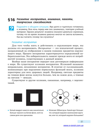 81
§16	 Развитие	 восприятия,	 внимания,	 памяти,	
творческих	 способностей
Подумайте и обсудите ситуацию. Ира долго и тщательно готовилась
к экзамену. Всю ночь перед ним она занималась, повторяя учебный
материал. Однако результат экзамена оказался довольно скромным,
потому что во время экзамена девочка многое не смогла вспомнить.
Как вы считаете, почему так случилось?
Развитие восприятия
Для того чтобы жить и действовать в окружающем мире, мы
должны его воспринимать. Восприятие — это психический процесс,
направленный на отображение в нашем сознании предметов окружа-
ющего мира. Процесс восприятия характеризуется определенной из-
бирательностью. Эта избирательность зависит прежде всего от потреб-
ностей человека, существующих в данный момент.
Вообще наше восприятие передает нам достоверную информацию
о мире. Но существуют иллюзии восприятия. Иллюзией называют
неправильное, искаженное восприятие. В отличие от галлюцинаций,
возникающих при нарушении нормальных функций мозга, иллюзии
характерны для всех здоровых людей. Например, светлые предметы
на темном фоне всегда кажутся больше, чем на самом деле, а темные
на светлом — меньше.
Существуют и другие иллюзии, связанные, например, с перспек-
тивой.
� Белый квадрат кажется нам значительно
больше черного на белом фоне, хотя на
самом деле они одинаковы
� Иллюзия Эббингауза. Какой круг больше:
тот, который окружен маленькими круга-
ми, или тот, который окружен большими?
www.e-ranok.com.ua
 