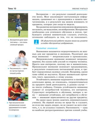 УМЕНИЕ УЧИТЬСЯТема 10
82
Восприятие — это результат сложной деятельно-
сти мозга. Мозг анализирует поступающую инфор-
мацию, сравнивает ее с хранящимися в памяти впе-
чатлениями, и в результате мы можем вспомнить те
предметы, которые уже когда-то видели.
Без развития восприятия невозможно формировать
ни память, ни мышление, ни воображение. Восприятие
необходимо для успешного обучения в  школе, тре-
бующего умения внимательно слушать учителя,
осознанно наблюдать за тем, что он показывает.
Об удивительной работе нашего мозга вы узнаете
из видео «Восприятие изображения».
Развитие внимания
Вниманием называется сосредоточенность на важ-
ных для нас предметах и явлениях. Различают два
вида внимания — непроизвольное и произвольное.
Непроизвольное внимание возникает непредна-
меренно, без каких-либо усилий со стороны человека.
Просто нам интересно, поэтому мы и внимательны.
Произвольное внимание возникает преднамеренно,
в  результате сознательно поставленной цели, и тре-
бует определенных волевых усилий. Например, уроки
сами собой не выучатся. Нужно внимательно прочи-
тать текст, приложить к этому усилия.
Устойчивость внимания выражается в способности
длительное время, не отвлекаясь, сосредоточиваться
на предмете своей деятельности, в данном случае  —
на тексте учебника. Степень устойчивости внимания
зависит от потребностей человека, его интересов.
Существует потребность в обучении, интерес к не-
му — внимание устойчивое, нет потребности в обуче-
нии — внимание переключается на другие предметы.
На уроке сразу можно заметить невнимательного
ученика. На первый взгляд он вроде бы и слушает,
но если ему задать вопрос, он не сможет на него отве-
тить, т. к. не услышал главного. Рассеянность — одна
из наиболее распространенных причин плохой учебы.
�	 Восприятие даже про­с­
того мяча — это очень
сложный процесс
�	 Рассеянность — одна
из частых причин
плохой учебы
�	 При механическом
запоминании знания
удерживаются в памя-
ти непрочно
www.e-ranok.com.ua
 