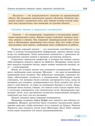 Развитие восприятия, внимания, памяти, творческих способностей § 16
83
Внимание — это направленность сознания на определенный
объект. Без внимания невозможен процесс обучения. Развитие вни-
мания связано с развитием воли, ведь именно волевое усилие помо-
гает нам сосредоточить свое внимание на нужном объекте.
Развитие памяти и творческих способностей
Память — это закрепление, сохранение и последующее приме-
нение предыдущего опыта. Именно память позволяет человеку полу-
чать знания и умения. Она сохраняет индивидуальный опыт чело-
века и обеспечивает применение этого опыта. Для того чтобы лучше
использовать свою память, необходимо знать особенности ее работы.
Развитие хорошей памяти — это воспитание способности к пол-
ному и точному воспроизведению информации, причем именно тогда,
когда это необходимо. Такое воспитание начинается с грамотного ис-
пользования законов памяти в процессе заучивания наизусть.
Существует множество профессий, в которых без знания какого-
либо материала наизусть просто не обойтись. Например, актер заучи-
вает наизусть огромные тексты, юрист помнит множество законов, по-
эт — стихотворений.
Какие же условия важны для успешного запоминания? Прежде
всего, необходимо ваше желание. Желание — это одно из важнейших
проявлений воли человека. Оно мобилизует внимание, повышает ин-
терес, обеспечивает готовность к запоминанию. Необходимо также
учитывать, что материал более успешно запоминается тогда, когда он
интересен для человека, запоминающего его. Если человек уже что-то
знает в этой области, то новое он запоминает быстрее и лучше. Люди,
знающие много языков, говорят, что тяжело учить только первые пять,
а остальные усваиваются уже значительно легче. Запоминание про-
исходит легче, если заучивается полностью осмысленный материал,
понятный для того, кто его заучивает.
Память человека имеет огромные возможности.
Например, академик Абрам Иоффе знал наизусть всю таблицу ло-
гарифмов, Моцарту достаточно было услышать музыкальное произ-
ведение один раз, чтобы исполнить его и записать на бумаге, Уинстон
Черчилль знал наизусть почти всего Шекспира, Билл Гейтс помнит
сотни кодов созданного им языка программирования.
www.e-ranok.com.ua
 