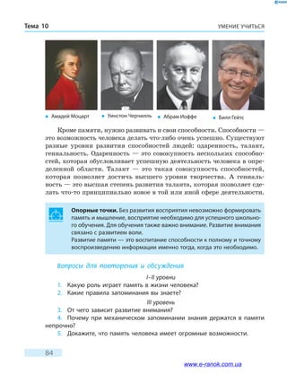 УМЕНИЕ УЧИТЬСЯТема 10
84
Кроме памяти, нужно развивать и свои способности. Способности —
это возможность человека делать что-либо очень успешно. Существуют
разные уровни развития способностей людей: одаренность, талант,
гениальность. Одаренность — это совокупность нескольких способно-
стей, которая обусловливает успешную деятельность человека в опре-
деленной области. Талант — это такая совокупность способностей,
которая позволяет достичь высшего уровня творчества. А гениаль-
ность — это высшая степень развития таланта, которая позволяет сде-
лать что-то принципиально новое в той или иной сфере деятельности.
Опорные точки. Без развития восприятия невозможно формировать
память и мышление, восприятие необходимо для успешного школьно-
го обучения. Для обучения также важно внимание. Развитие внимания
связано с развитием воли.
Развитие памяти — это воспитание способности к полному и точному
воспроизведению информации именно тогда, когда это необходимо.
Вопросы для повторения и обсуждения
I–II уровни
1. Какую роль играет память в жизни человека?
2. Какие правила запоминания вы знаете?
III уровень
3. От чего зависит развитие внимания?
4. Почему при механическом запоминании знания держатся в памяти
непрочно?
5. Докажите, что память человека имеет огромные возможности.
� Амадей Моцарт � Уинстон Черчилль � Билл Гейтс� Абрам Иоффе
www.e-ranok.com.ua
 