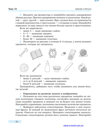 УМЕНИЕ УЧИТЬСЯТема 10
86
2.	 Возьмите два фломастера и попробуйте рисовать одновременно
обеими руками. Причем одновременно начиная и заканчивая. Одной ру-
кой — круг, другой — треугольник. Круг должен быть по возможности
с ровной окружностью, а треугольник — с острыми углами. Попробуйте
нарисовать за одну минуту как можно больше кругов и треугольников.
Если вы нарисовали:
•	 менее 5 — ваше внимание слабое;
•	 5—7 — внимание среднее;
•	 8—10 — внимание хорошее;
•	 более 10 — внимание отличное.
3.	 Посмотрите на рисунок в течение 3–4 секунд, а потом назовите
предметы, которые вы запомнили.
Если вы запомнили:
•	 менее 5 деталей — ваше внимание слабое;
•	 от 5 до 9 деталей — внимание хорошее;
•	 более 9 деталей — внимание отличное.
Тренируйтесь, добиваясь того, чтобы запомнить как можно боль-
ше деталей.
•	 Упражнения на развитие памяти и воображения.
4.	 Положите на стол семь различных предметов, накройте их лег-
ким полотенцем. Снимите полотенце, сосчитайте медленно до десяти,
снова накройте предметы и опишите их на бумаге как можно точнее.
Повторяйте упражнение, постепенно увеличивая количество предметов.
5.	 Выберите небольшое стихотворение. Выделите в нем отдель-
ные фразы. К каждой из выделенных фраз поставьте несколько во-
просов. Ответьте на эти вопросы. Повторите стихотворение наизусть.
Следующее стихотворение должно быть длиннее первого. Повторяйте
www.e-ranok.com.ua
 