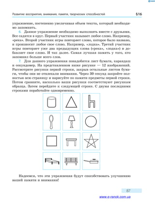 Развитие восприятия, внимания, памяти, творческих способностей § 16
87
упражнение, постепенно увеличивая объем текста, который необходи-
мо запомнить.
6.	 Данное упражнение необходимо выполнять вместе с друзьями.
Все садятся в круг. Первый участник называет любое слово. Например,
«река». Второй участник игры повторяет слово, которое было названо,
и произносит любое свое слово. Например, «лодка». Третий участник
игры повторяет уже два предыдущих слова («река», «лодка») и до-
бавляет свое слово. И так далее. Самая лучшая память у того, кто
запомнил больше всего слов.
7.	 Для данного упражнения понадобятся лист бумаги, карандаш
и секундомер. На представленном ниже рисунке — 12 изображений.
Рассмотрите рисунки первой строки, закрыв остальные листом бума-
ги, чтобы они не отвлекали внимания. Через 30 секунд закройте пол-
ностью всю страницу и нарисуйте по памяти предметы первой строки.
Потом сравните, насколько ваши рисунки соответствуют рисункам
образца. Затем перейдите к следующей строке. С двумя последними
строками поработайте одновременно.
Надеемся, что эти упражнения будут способствовать улучшению
вашей памяти и внимания!
www.e-ranok.com.ua
 
