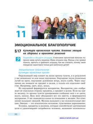 88
Тема
11
ЭМОЦИОНАЛЬНОЕ БЛАГОПОЛУЧИЕ
§ 17	 Культура проявления чувств. Влияние эмоций 	
на здоровье и принятие решений
Подумайте и обсудите ситуацию. В магазине трехлетний мальчик по-
просил маму купить машинку. Мама отказала ему. Малыш стал громко
плакать, кричать и требовать игрушку. Как вы считаете, почему такое
поведение характерно только для маленьких детей?
Эмоциональное благополучие.
Культура проявления чувств
Окружающий мир влияет на ваши органы чувств, и в результате
у вас возникают те или иные ощущения. Ощущение тепла солнечных
лучей на щеке, ощущение дуновения ветра, вкуса хлеба. Через ощу-
щения вы познаете не предмет в целом, а только его отдельное свой-
ство. Например, цвет, вкус, запах.
Из ощущений формируется восприятие. Восприятие уже отобра-
жает не отдельную сторону предмета, а предмет в целом. Если вы еди-
те малину, то органы чувств одновременно сообщают вам о ее цвете,
вкусе, запахе. Ваш мозг объединяет все это вместе, и формируется
восприятие. У вас появляется какое-то отношение к малине. Это отно-
шение называют эмоцией. Малина вызывает у вас положительные эмо-
ции. Эмоция — это психическое состояние, чувственное переживание.
Условия, предметы и явления, которые способствуют достижению
цели и удовлетворяют потребности человека, вызывают положитель-
www.e-ranok.com.ua
 