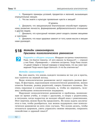 ЭМОЦИОНАЛЬНОЕ БЛАГОПОЛУЧИЕТема 11
92
4.	 Приведите примеры условий, предметов и явлений, вызывающих
отрицательные эмоции.
5.	 Что вы знаете о культуре проявления чувств и эмоций?
IV уровень
6.	 Докажите, что эмоциональное благополучие способствует нормаль-
ному развитию личности, формированию доброжелательного отношения
к другим людям.
7.	 Докажите, что культурный человек умеет владеть своими эмоциями
и чувствами.
8.	 Докажите, что наше здоровье зависит от того, какие мысли и эмоции
нами руководят.
§ 18	 Методы самоконтроля. 	
Признаки психологического равновесия
Подумайте и обсудите ситуацию. Младшая сестричка пожаловалась
Роме, что боится темноты. «А чего именно ты боишься?» — спросил
у нее Рома. «Привидений»,— ответила сестричка. Тогда Рома сказал:
«А давай пойдем в темный коридор и представим, что мы сами при-
видения! Тогда некого будет бояться!». А что бы ответили вы?
Методы самоконтроля
Вы уже знаете, что жизнь каждого человека не так уж и проста,
как кажется на первый взгляд.
Ваше психологическое равновесие могут нарушить разные фак-
торы. К факторам, нарушающим психологическое равновесие, можно
отнести болезни, развод родителей, смерть близкого человека. Это
очень серьезные и сложные ситуации, и, чтобы их пережить, чело-
веку необходима психологическая поддержка.
Нарушают психологическое равновесие и проблемы, возникаю-
щие во время учебы, и ссоры с друзьями, и споры с родителями,
и ситуации, когда подросток не находит общий язык с ровесниками.
Этот перечень можно было бы продолжить. Но наша задача заключа-
ется в том, чтобы разобраться, как можно поддержать свое психоло-
гическое равновесие во всех этих случаях. Что нужно делать, чтобы
оставаться здоровым, уметь управлять своими эмоциями, сохранять
спокойствие и здравый смысл?
www.e-ranok.com.ua
 