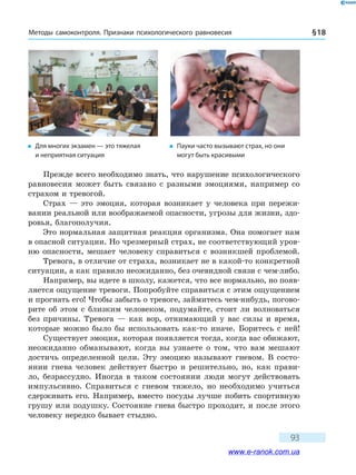 Методы самоконтроля. Признаки психологического равновесия § 18
93
Прежде всего необходимо знать, что нарушение психологического
равновесия может быть связано с разными эмоциями, например со
страхом и тревогой.
Страх — это эмоция, которая возникает у человека при пережи-
вании реальной или воображаемой опасности, угрозы для жизни, здо-
ровья, благополучия.
Это нормальная защитная реакция организма. Она помогает нам
в опасной ситуации. Но чрезмерный страх, не соответствующий уров-
ню опасности, мешает человеку справиться с возникшей проблемой.
Тревога, в отличие от страха, возникает не в какой-то конкретной
ситуации, а как правило неожиданно, без очевидной связи с чем-либо.
Например, вы идете в школу, кажется, что все нормально, но появ-
ляется ощущение тревоги. Попробуйте справиться с этим ощущением
и прогнать его! Чтобы забыть о тревоге, займитесь чем-нибудь, погово-
рите об этом с близким человеком, подумайте, стоит ли волноваться
без причины. Тревога — как вор, отнимающий у вас силы и время,
которые можно было бы использовать как-то иначе. Боритесь с ней!
Существует эмоция, которая появляется тогда, когда вас обижают,
неожиданно обманывают, когда вы узнаете о том, что вам мешают
достичь определенной цели. Эту эмоцию называют гневом. В состо-
янии гнева человек действует быстро и решительно, но, как прави-
ло, безрассудно. Иногда в таком состоянии люди могут действовать
импульсивно. Справиться с гневом тяжело, но необходимо учиться
сдерживать его. Например, вместо посуды лучше побить спортивную
грушу или подушку. Состояние гнева быстро проходит, и после этого
человеку нередко бывает стыдно.
�	 Для многих экзамен — это тяжелая
и неприятная ситуация
�	 Пауки часто вызывают страх, но они
могут быть красивыми
www.e-ranok.com.ua
 