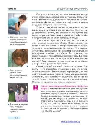 ЭМОЦИОНАЛЬНОЕ БЛАГОПОЛУЧИЕТема 11
94
Стыд — это эмоция, которая возникает вслед-
ствие осознания собственного неумения, безрассуд-
ства. Именно стыд удерживает человека от плохих
поступков. Лучше не подавлять свой стыд, а просто
не делать того, что его вызывает.
Конечно, вам будет стыдно за то, что вы не ре-
шили задачу у доски и все это видели. Но стыд на-
до преодолеть, поняв, что главное — это сделать вы-
воды, потратить свои силы и время на учебу, чтобы
в следующий раз не было повода для стыда.
Если с вами обращаются не так, как вы ожида-
ли, то может возникнуть обида. Обида появляется,
когда вы сталкиваетесь с несправедливостью, преда-
тельством, незаслуженными упреками. Как преодо-
леть обиду? Необходимо проанализировать ситуацию
и подумать, что вам даст обида. Как правило, она
имеет только отрицательные последствия. Но если
она вам не помогает, то не лучше ли с ней распро-
щаться? Стоит потратить свою энергию не на обиду,
а на реальное решение проблемы.
Самой худшей эмоцией является зависть. За­
висть  — это враждебное отношение к тем, кто в  чем-
то вас превзошел. Такое чувство характерно для лю-
дей с ограниченным умом и сложным характером.
Завистник, как правило,— неудачник. Но вы же не
такой! Значит, зависти нет места в вашей жизни.
Зависть не принесет вам ничего хорошего.
Найдите необходимую информацию и ответьте на
вопрос. У Марины был тяжелый день: автобус при-
шел позже, и она опоздала в школу, сосед по парте
схватил ее тетрадь и случайно порвал ее, а в буфете
Марина разбила стакан с только что купленным со-
ком. Но девочка подумала и решила, что не будет
огорчаться и переживать. Ведь она не виновата
в том, что транспорт ходит нерегулярно, ее со-
сед такой неуклюжий, а стакан с соком — мокрый
и скользкий. Как вы думаете, правильное ли реше-
ние приняла Марина?
�	 Состояние гнева про-
ходит, и человеку не-
редко бывает стыдно
за свое поведение
�	 Вам становится
стыдно, когда
вы не можете решить
задачу у доски
�	 Тратьте свою энергию
не на обиду, а на
реальное решение
проблемы
www.e-ranok.com.ua
 