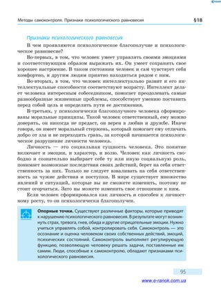 Методы самоконтроля. Признаки психологического равновесия § 18
95
Признаки психологического равновесия
В чем проявляются психологическое благополучие и психологи-
ческое равновесие?
Во-первых, в том, что человек умеет управлять своими эмоци­ями
и соответствующим образом выражать их. Он умеет сохранять свое
хорошее настроение. В таком состоянии человек и сам чувствует себя
комфортно, и другим людям приятно находиться рядом с ним.
Во-вторых, в том, что человек интеллектуально развит и его ин-
теллектуальные способности соответствуют возрасту. Интеллект дела-
ет человека интересным собеседником, помогает преодолевать самые
разнообразные жизненные проблемы, способствует умению поставить
перед собой цель и определить пути ее достижения.
В-третьих, у психологически благополучного человека сформиро-
ваны моральные принципы. Такой человек ответственный, ему можно
доверять, он никогда не предаст, он верен в любви и дружбе. Иначе
говоря, он имеет моральный стержень, который помогает ему отличать
добро от зла и не переходить грань, за которой начинается психологи-
ческое разрушение личности человека.
Личность — это социальная сущность человека. Это понятие
включает и эмоции, и характер, и волю. Человек как личность сво-
бодно и  сознательно выбирает себе ту или иную социальную роль,
понимает возможные последствия своих действий, берет на себя ответ-
ственность за них. Только не следует взваливать на себя ответствен-
ность за чужие действия и поступки. В  мире существует множество
явлений и ситуаций, которые вы не сможете изменить, поэтому не
стоит огорчаться. Зато вы можете изменить свое отношение к ним.
Если человек сформировался как личность и способен к личност-
ному росту, то он психологически благополучен.
Опорные точки. Существуют различные факторы, которые приводят
к нарушению психологического равновесия. В результате могут возник-
нуть страх, тревога, гнев, обида и другие отрицательные эмоции. Нужно
учиться управлять собой, контролировать себя. Самоконтроль — это
осознание и оценка человеком своих собственных действий, эмоций,
психических состояний. Самоконтроль выполняет регулирующую
функцию, позволяющую человеку решать задачи, поставленные им
самим. Люди, способные к самоконтролю, обладают признаками пси-
хологического равновесия.
www.e-ranok.com.ua
 
